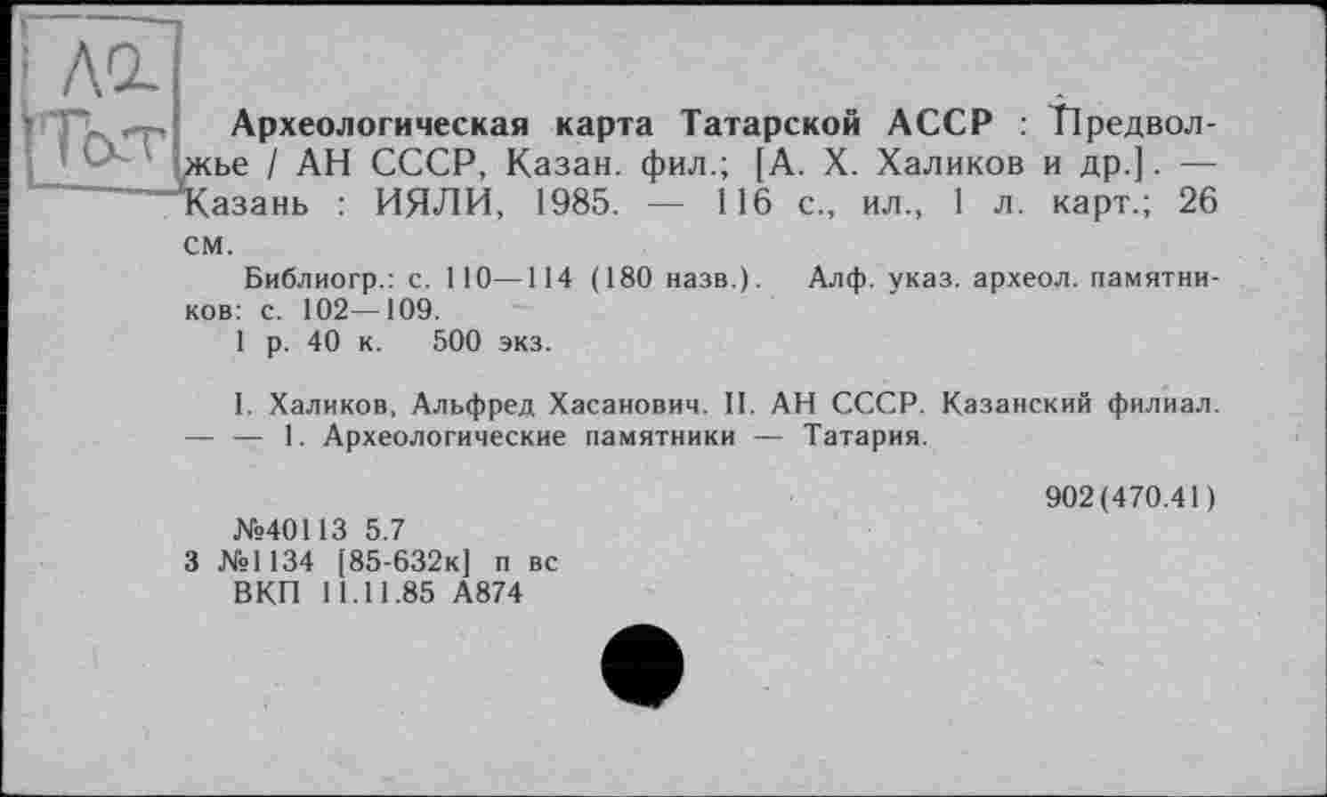 ﻿I Ad
? F Археологическая карта Татарской АССР : Тіредвол-жье I АН СССР, Казан, фил.; [А. X. Халиков и др.]. — Казань : ИЯЛИ, 1985. — 116 с., ил., 1 л. карт.; 26 см.
Библиогр.: с. 110—114 (180 назв.). Алф. указ, археол. памятников: с. 102—109.
1 р. 40 к. 500 экз.
I. Халиков, Альфред Хасанович. II. АН СССР. Казанский филиал.
— — 1. Археологические памятники — Татария.
№40113 5.7
3 №1134 [85-632К] п вс ВКП 11.11.85 А874
902(470.41)